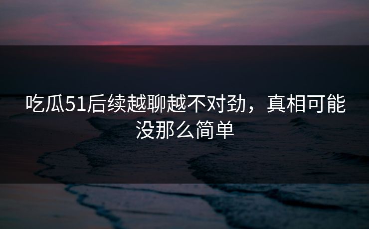 吃瓜51后续越聊越不对劲，真相可能没那么简单