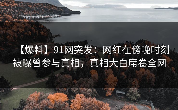 【爆料】91网突发：网红在傍晚时刻被曝曾参与真相，真相大白席卷全网