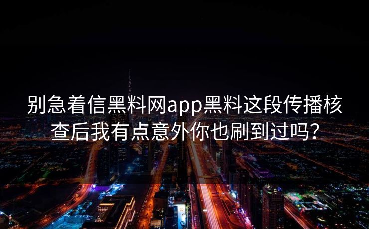 别急着信黑料网app黑料这段传播核查后我有点意外你也刷到过吗？