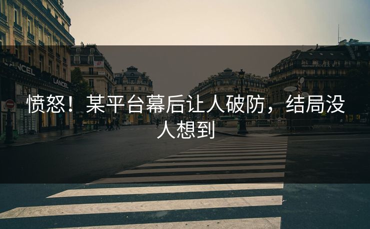 愤怒！某平台幕后让人破防，结局没人想到