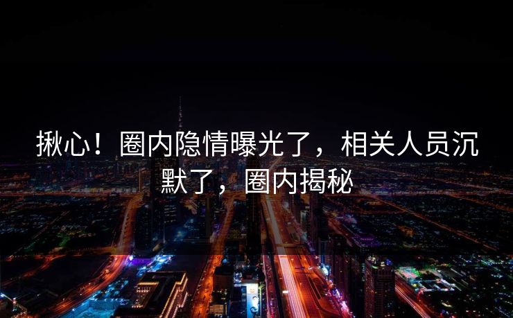 揪心!圈内隐情曝光了,相关人员沉默了,圈内揭秘