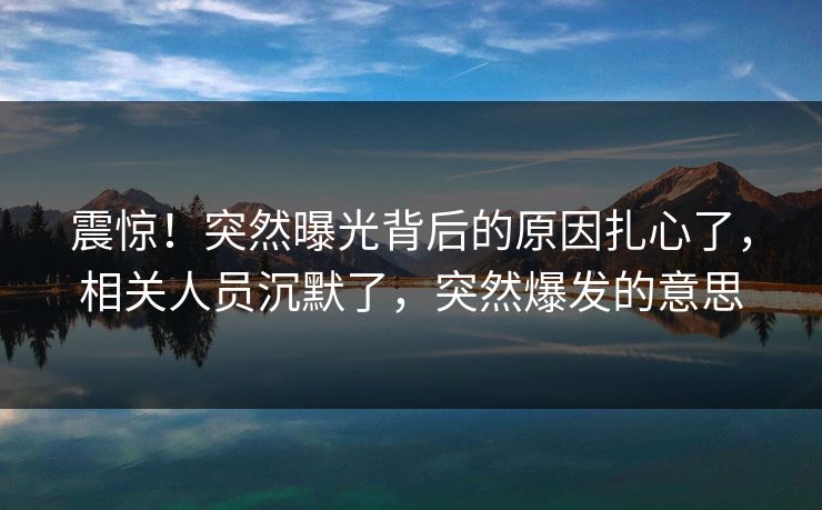 震惊!突然曝光背后的原因扎心了,相关人员沉默了,突然爆发的意思
