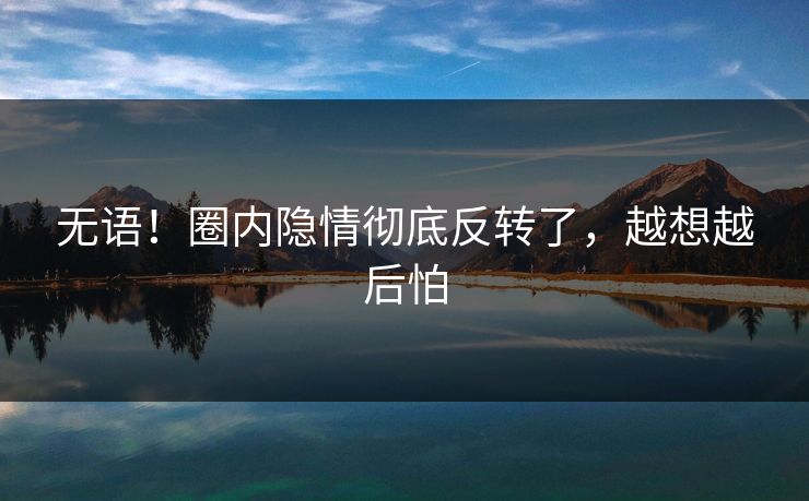 无语！圈内隐情彻底反转了，越想越后怕