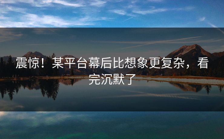 震惊!某平台幕后比想象更复杂,看完沉默了