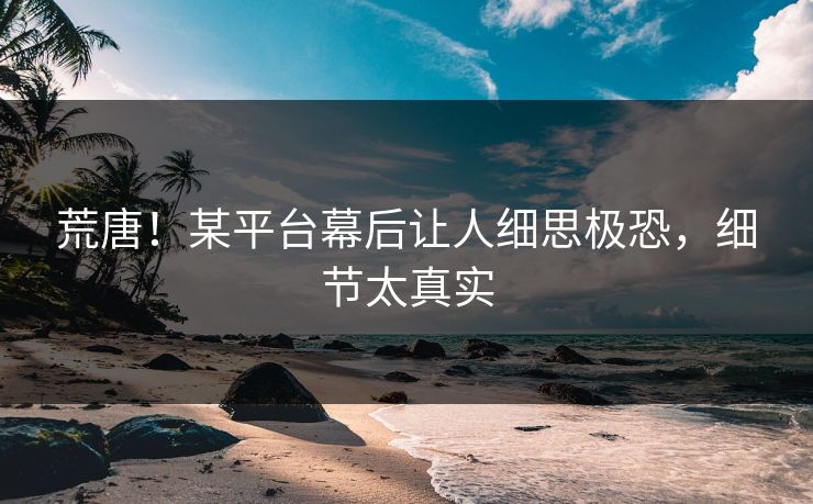 荒唐！某平台幕后让人细思极恐，细节太真实