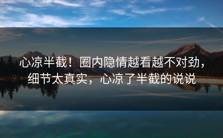 心凉半截!圈内隐情越看越不对劲,细节太真实,心凉了半截的说说 心凉半截!圈内隐情越看越不对劲,细节太真实,心凉了半截的说说