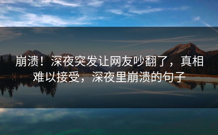 崩溃！深夜突发让网友吵翻了，真相难以接受，深夜里崩溃的句子