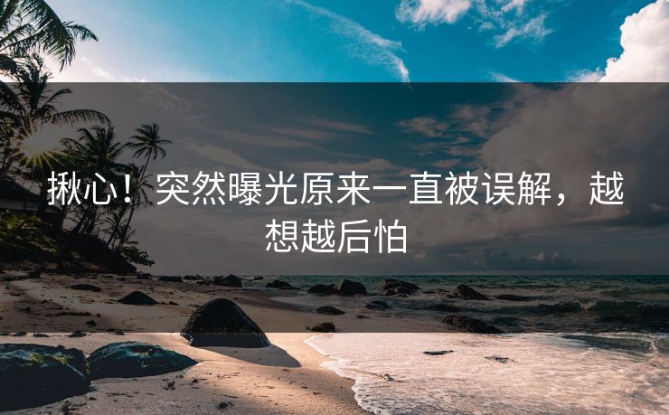 揪心！突然曝光原来一直被误解，越想越后怕