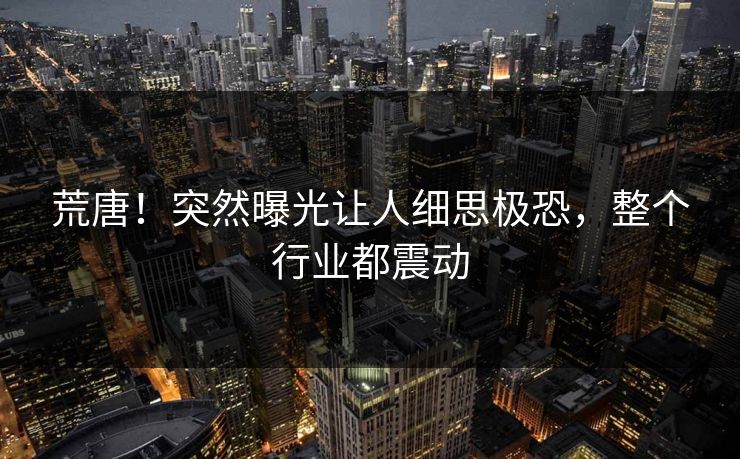 荒唐！突然曝光让人细思极恐，整个行业都震动