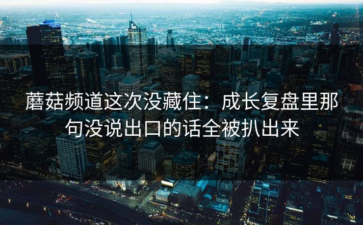 蘑菇频道这次没藏住：成长复盘里那句没说出口的话全被扒出来