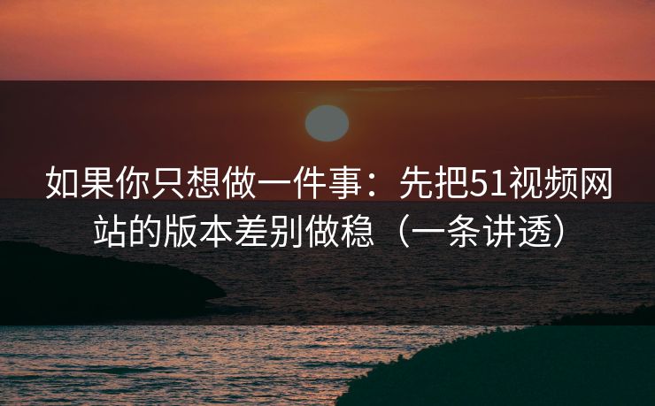 如果你只想做一件事：先把51视频网站的版本差别做稳（一条讲透）