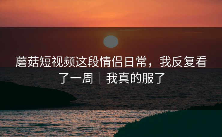 蘑菇短视频这段情侣日常，我反复看了一周｜我真的服了