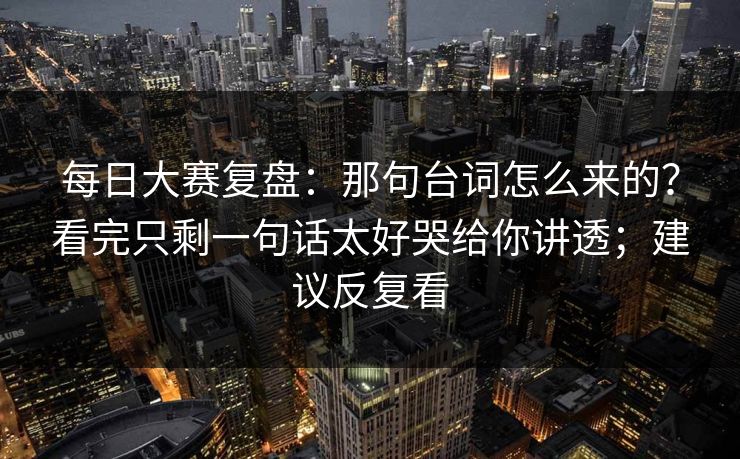 每日大赛复盘：那句台词怎么来的？看完只剩一句话太好哭给你讲透；建议反复看