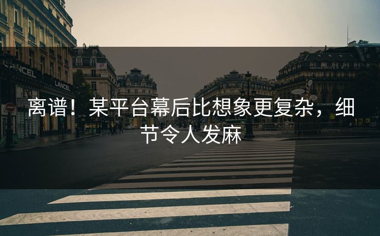 离谱！某平台幕后比想象更复杂，细节令人发麻