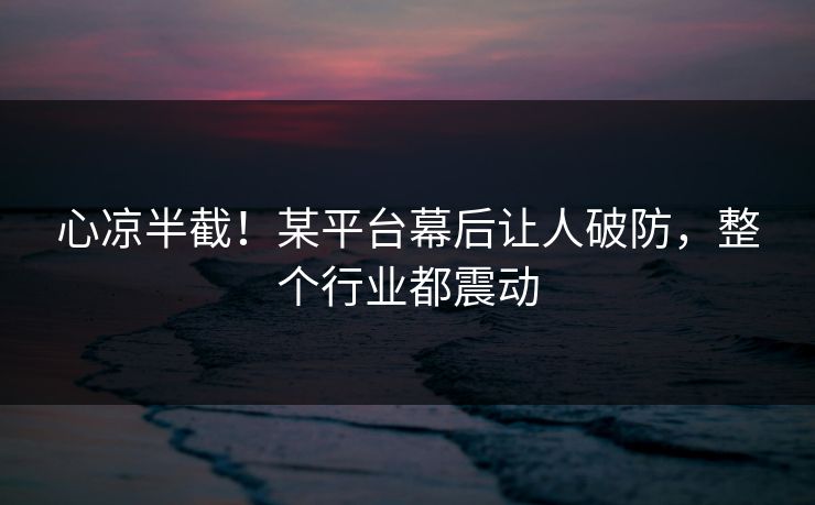 心凉半截！某平台幕后让人破防，整个行业都震动
